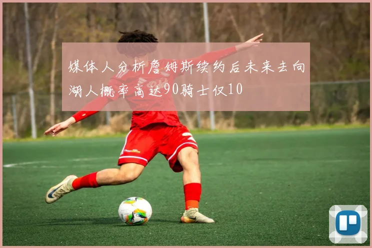 媒体人分析詹姆斯续约后未来去向湖人概率高达90骑士仅10