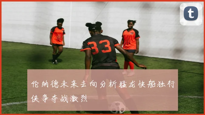 伦纳德未来去向分析猛龙快船独行侠争夺战激烈