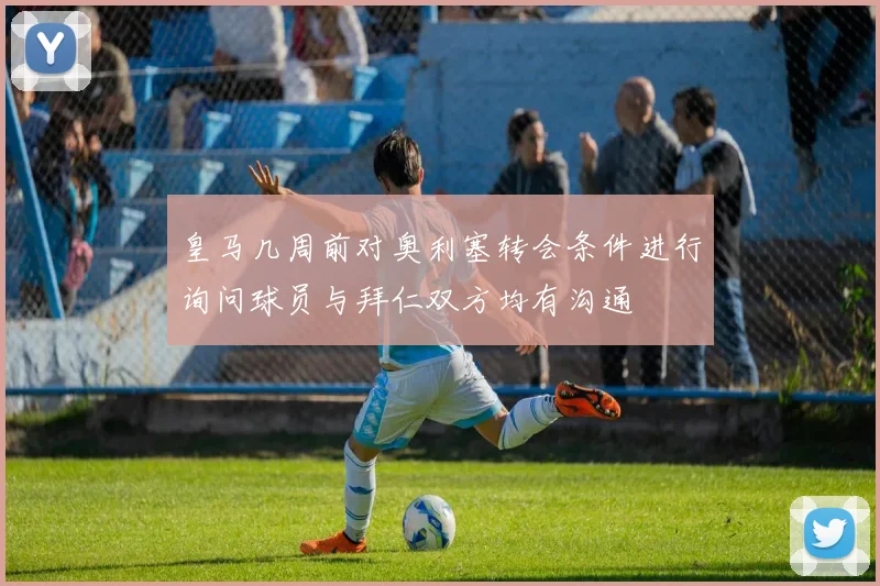皇马几周前对奥利塞转会条件进行询问球员与拜仁双方均有沟通