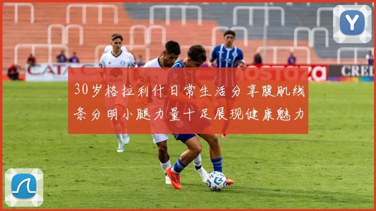 30岁格拉利什日常生活分享腹肌线条分明小腿力量十足展现健康魅力