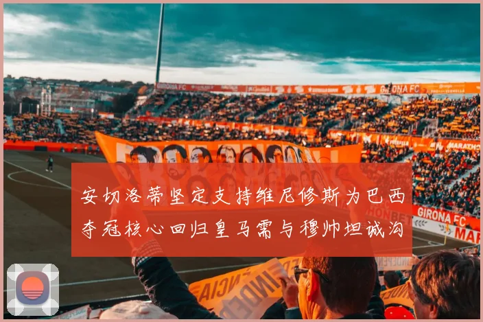 安切洛蒂坚定支持维尼修斯为巴西夺冠核心回归皇马需与穆帅坦诚沟通
