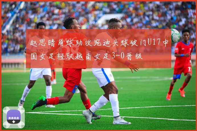 赵思晴角球助攻宛迪头球破门U17中国女足轻取越南女足3-0晋级