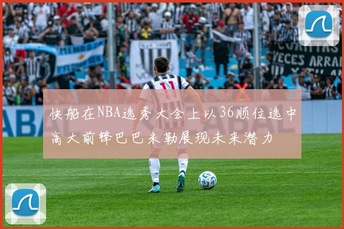 快船在NBA选秀大会上以36顺位选中高大前锋巴巴米勒展现未来潜力