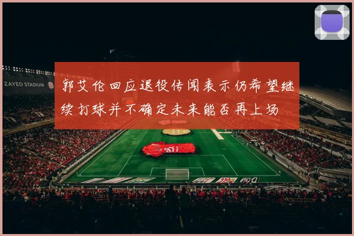 郭艾伦回应退役传闻表示仍希望继续打球并不确定未来能否再上场
