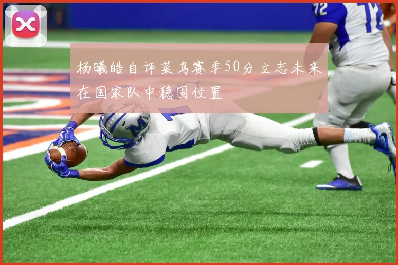 杨曦皓自评菜鸟赛季50分立志未来在国家队中稳固位置