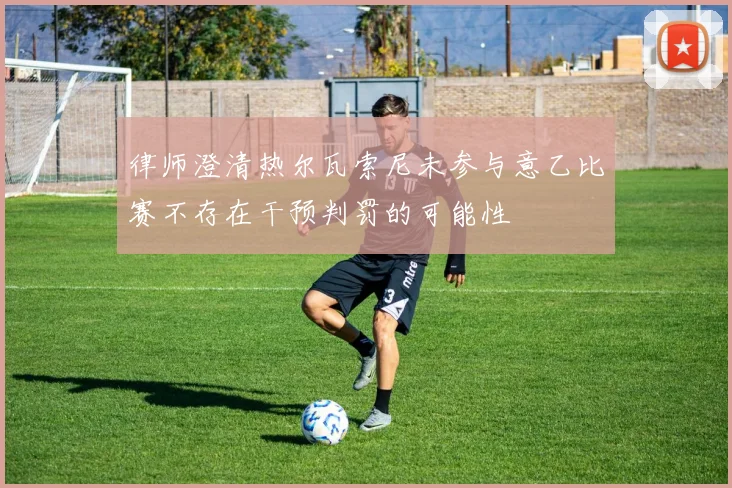 律师澄清热尔瓦索尼未参与意乙比赛不存在干预判罚的可能性