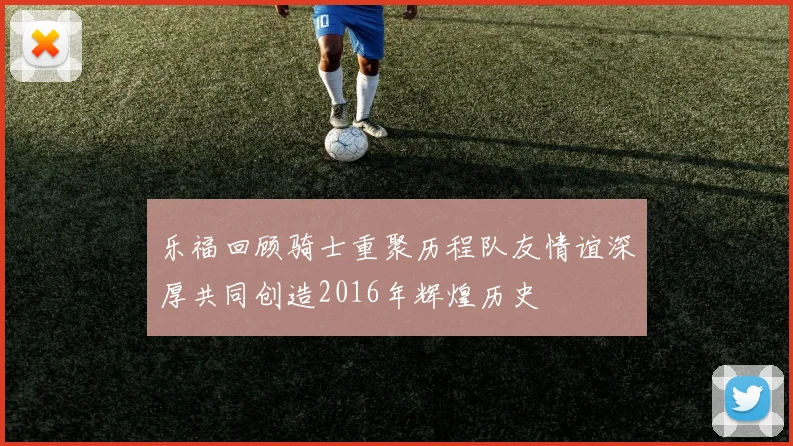 乐福回顾骑士重聚历程队友情谊深厚共同创造2016年辉煌历史