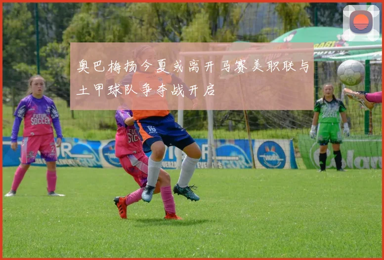 奥巴梅扬今夏或离开马赛美职联与土甲球队争夺战开启