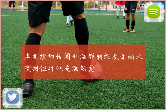 库里续约传闻升温邓利维表示尚未谈判但对他充满热爱
