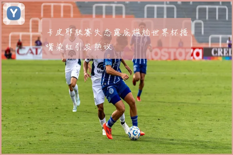 卡皮耶联赛失态露底尴尬世界杯捂嘴染红引发热议