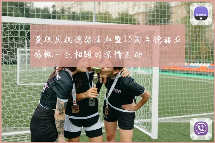 曼联庆祝德赫亚加盟15周年德赫亚感慨一生相随的深情互动