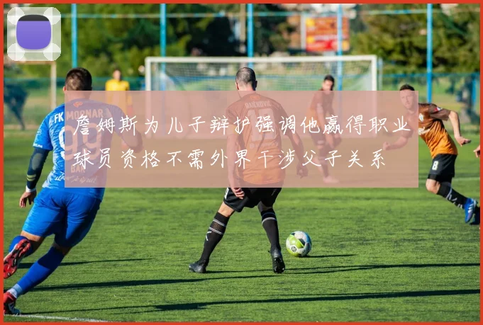 詹姆斯为儿子辩护强调他赢得职业球员资格不需外界干涉父子关系