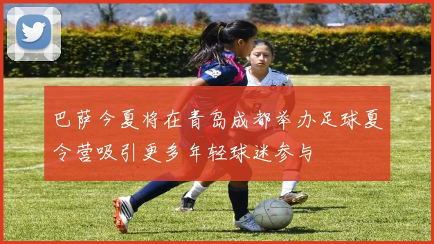 巴萨今夏将在青岛成都举办足球夏令营吸引更多年轻球迷参与
