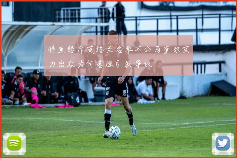 特里怒斥英格兰名单不公马奎尔实力出众为何落选引发争议
