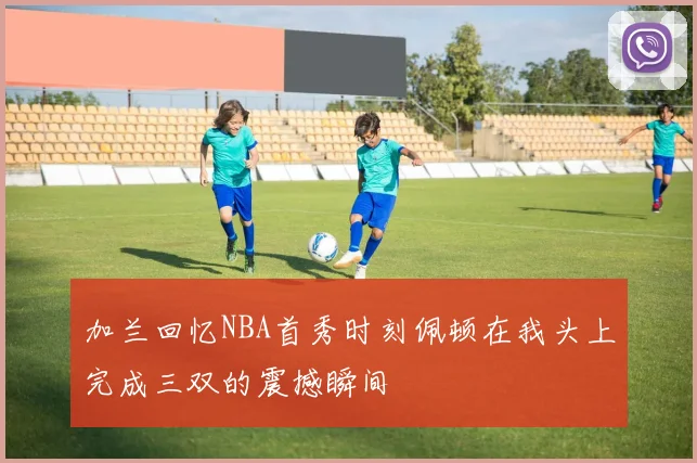 加兰回忆NBA首秀时刻佩顿在我头上完成三双的震撼瞬间