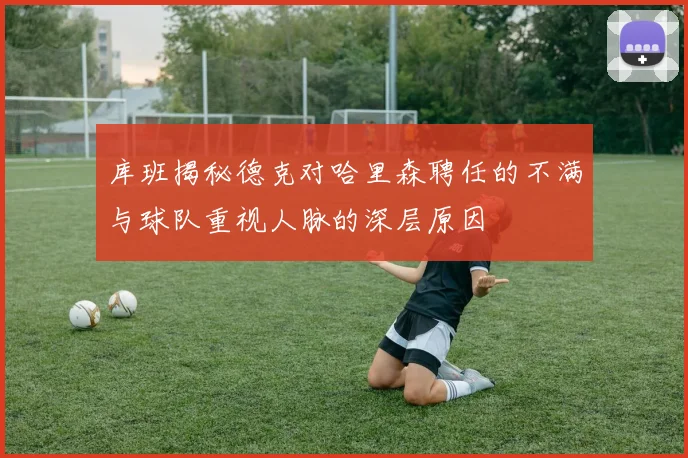 库班揭秘德克对哈里森聘任的不满与球队重视人脉的深层原因