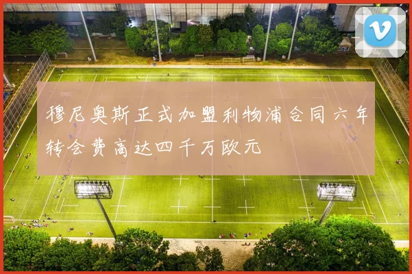 穆尼奥斯正式加盟利物浦合同六年转会费高达四千万欧元