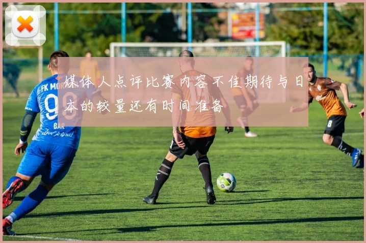 媒体人点评比赛内容不佳期待与日本的较量还有时间准备