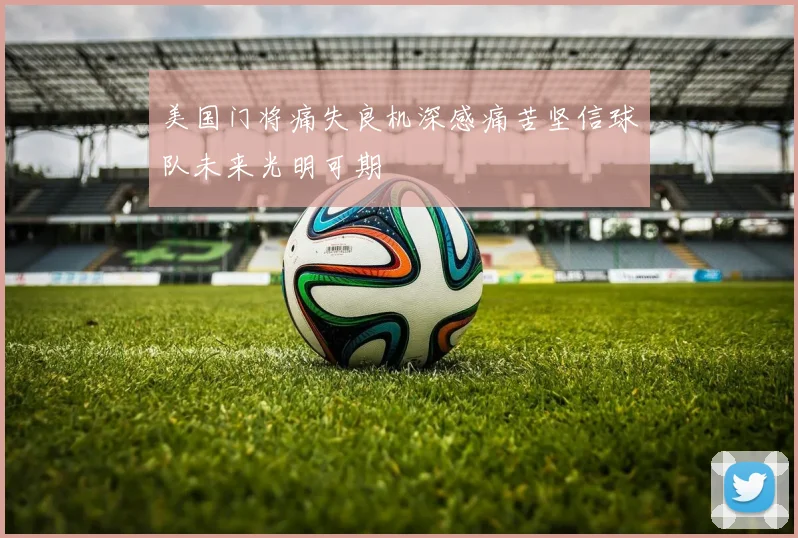 美国门将痛失良机深感痛苦坚信球队未来光明可期